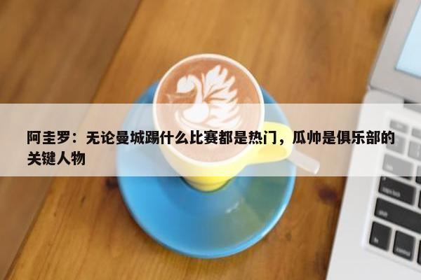 阿圭罗：无论曼城踢什么比赛都是热门，瓜帅是俱乐部的关键人物