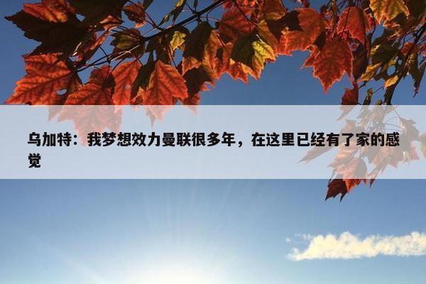 乌加特：我梦想效力曼联很多年，在这里已经有了家的感觉