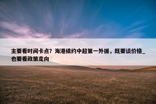 主要看时间卡点？海港续约中超第一外援，既要谈价格_也要看政策走向