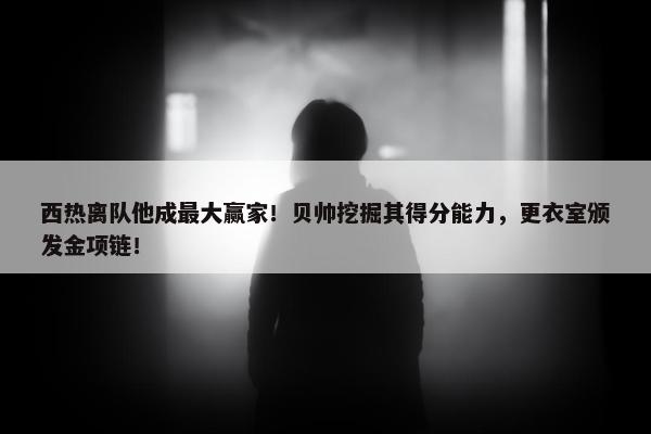 西热离队他成最大赢家！贝帅挖掘其得分能力，更衣室颁发金项链！