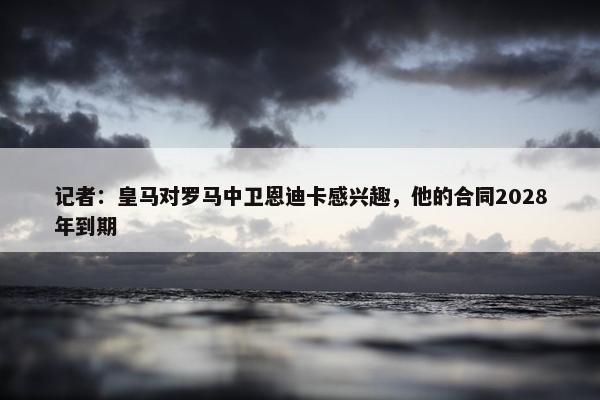 记者：皇马对罗马中卫恩迪卡感兴趣，他的合同2028年到期