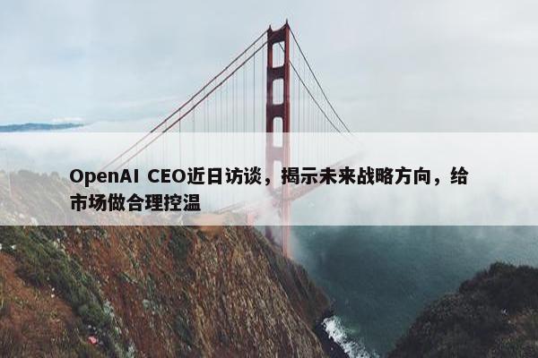 OpenAI CEO近日访谈，揭示未来战略方向，给市场做合理控温