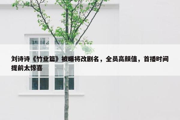 刘诗诗《竹业篇》被曝将改剧名，全员高颜值，首播时间提前太惊喜