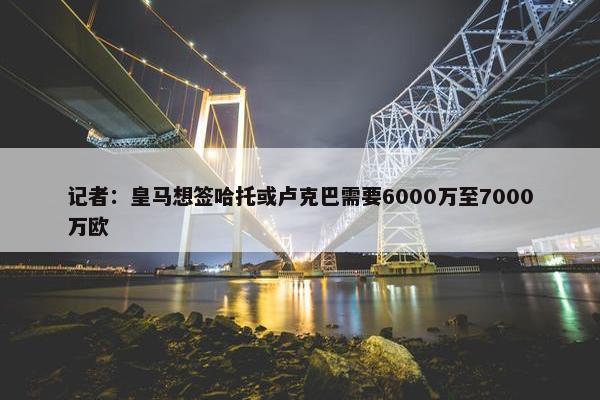 记者：皇马想签哈托或卢克巴需要6000万至7000万欧