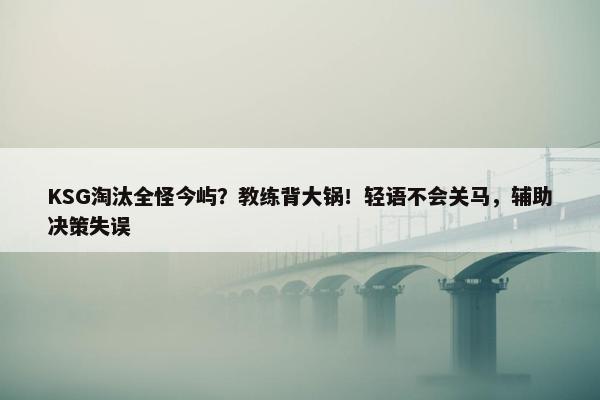 KSG淘汰全怪今屿？教练背大锅！轻语不会关马，辅助决策失误