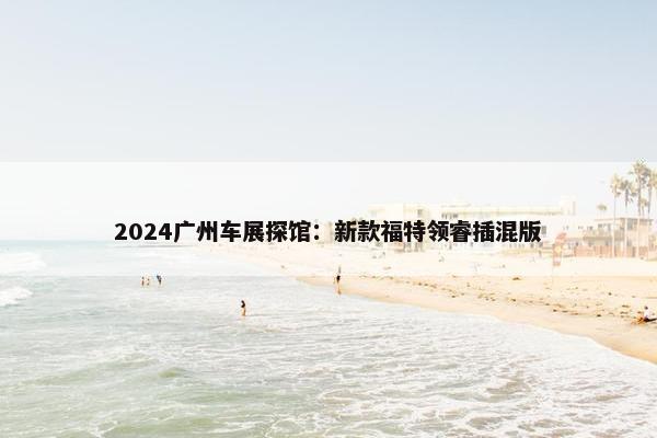 2024广州车展探馆：新款福特领睿插混版