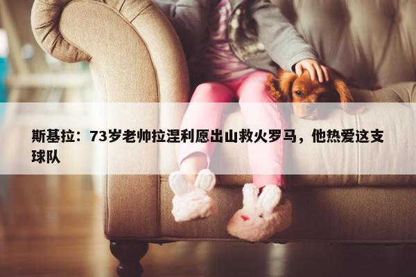 斯基拉：73岁老帅拉涅利愿出山救火罗马，他热爱这支球队