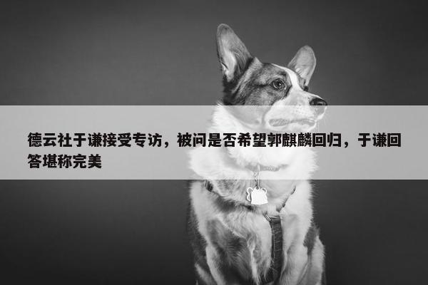 德云社于谦接受专访，被问是否希望郭麒麟回归，于谦回答堪称完美