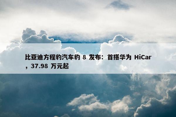 比亚迪方程豹汽车豹 8 发布：首搭华为 HiCar，37.98 万元起