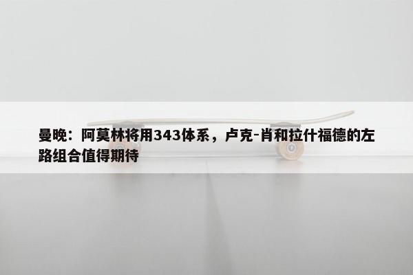 曼晚：阿莫林将用343体系，卢克-肖和拉什福德的左路组合值得期待