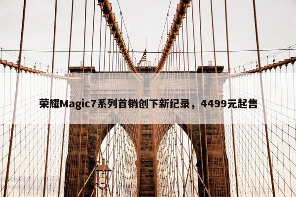 荣耀Magic7系列首销创下新纪录，4499元起售