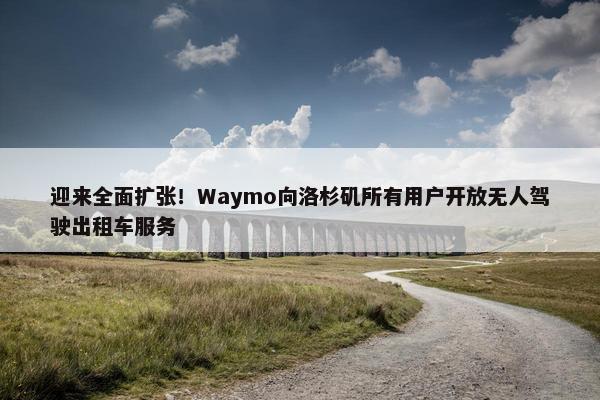 迎来全面扩张！Waymo向洛杉矶所有用户开放无人驾驶出租车服务