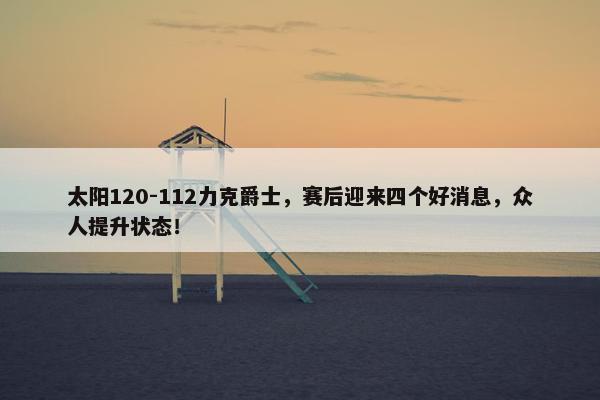 太阳120-112力克爵士，赛后迎来四个好消息，众人提升状态！