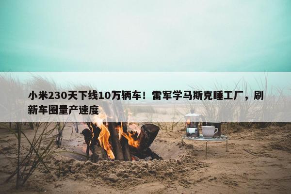 小米230天下线10万辆车！雷军学马斯克睡工厂，刷新车圈量产速度