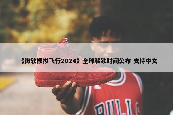 《微软模拟飞行2024》全球解锁时间公布 支持中文