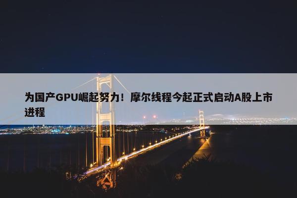 为国产GPU崛起努力！摩尔线程今起正式启动A股上市进程