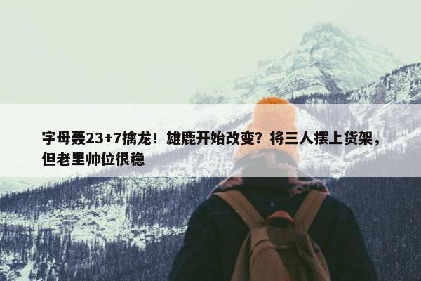 字母轰23+7擒龙！雄鹿开始改变？将三人摆上货架，但老里帅位很稳