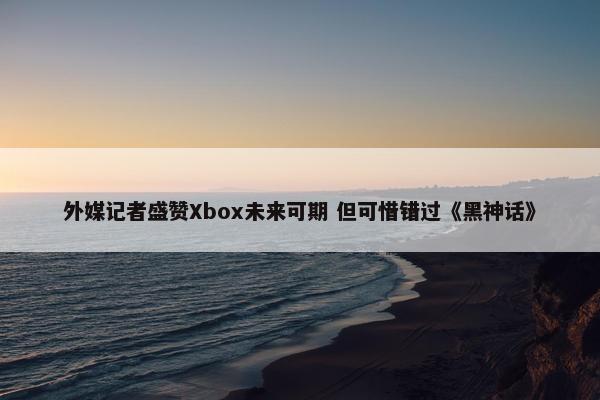 外媒记者盛赞Xbox未来可期 但可惜错过《黑神话》