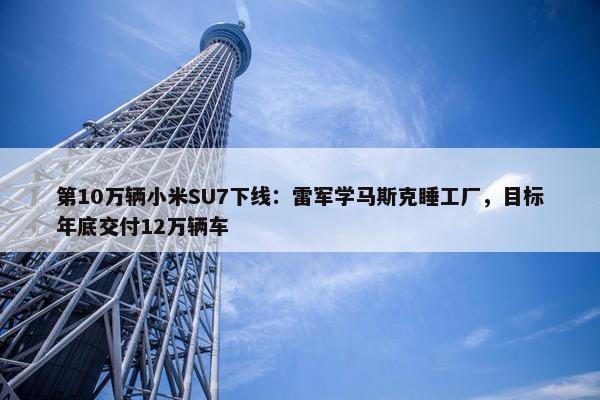 第10万辆小米SU7下线：雷军学马斯克睡工厂，目标年底交付12万辆车