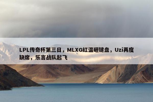 LPL传奇杯第三日，MLXG红温砸键盘，Uzi再度缺席，乐言战队起飞