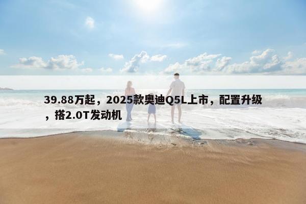 39.88万起，2025款奥迪Q5L上市，配置升级，搭2.0T发动机