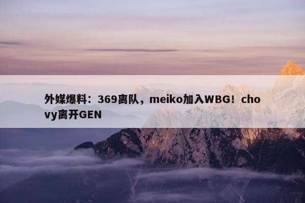 外媒爆料：369离队，meiko加入WBG！chovy离开GEN