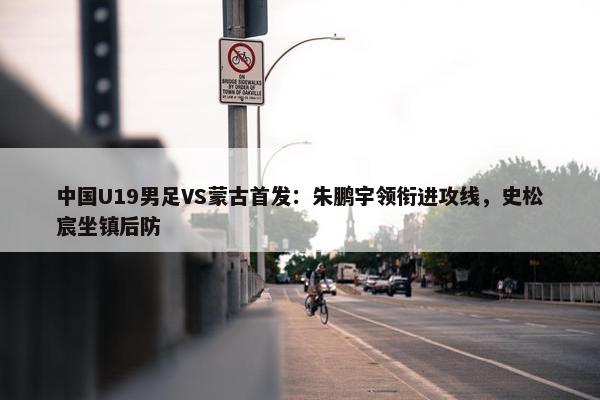 中国U19男足VS蒙古首发：朱鹏宇领衔进攻线，史松宸坐镇后防