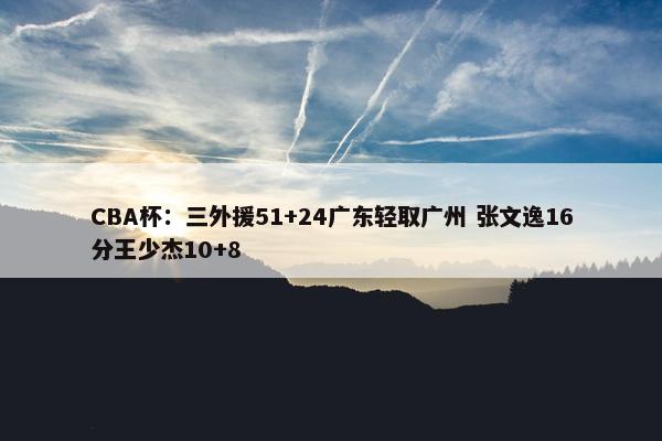 CBA杯：三外援51+24广东轻取广州 张文逸16分王少杰10+8