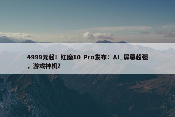 4999元起！红魔10 Pro发布：AI_屏幕超强，游戏神机？