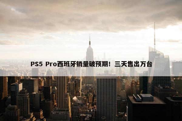 PS5 Pro西班牙销量破预期！三天售出万台