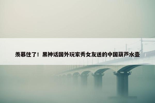 羡慕住了！黑神话国外玩家秀女友送的中国葫芦水壶