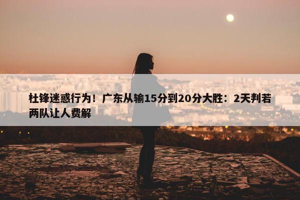 杜锋迷惑行为！广东从输15分到20分大胜：2天判若两队让人费解