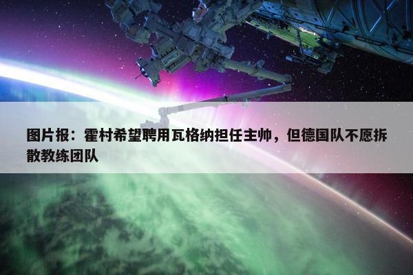 图片报：霍村希望聘用瓦格纳担任主帅，但德国队不愿拆散教练团队