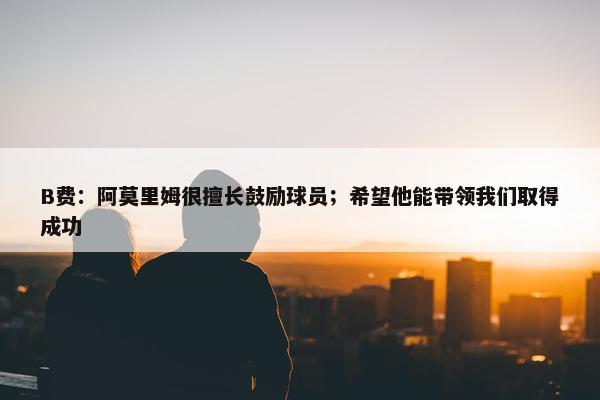 B费：阿莫里姆很擅长鼓励球员；希望他能带领我们取得成功