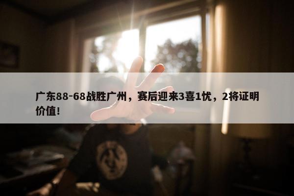 广东88-68战胜广州，赛后迎来3喜1忧，2将证明价值！