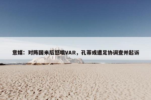 意媒：对阵国米后怒喷VAR，孔蒂或遭足协调查并起诉