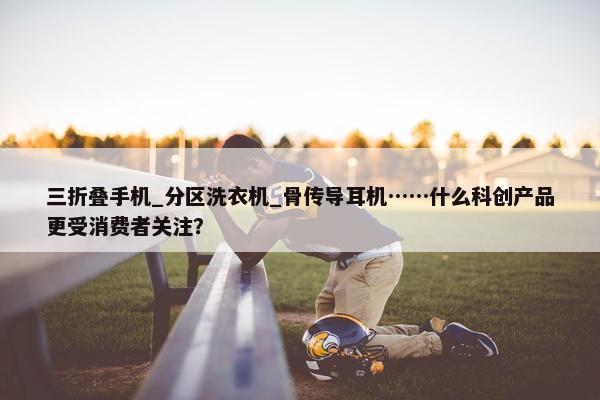 三折叠手机_分区洗衣机_骨传导耳机……什么科创产品更受消费者关注？