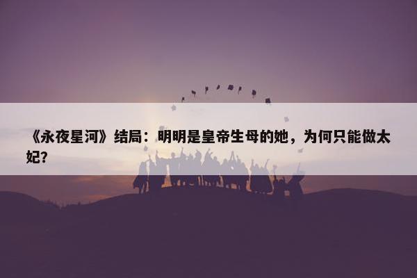 《永夜星河》结局：明明是皇帝生母的她，为何只能做太妃？