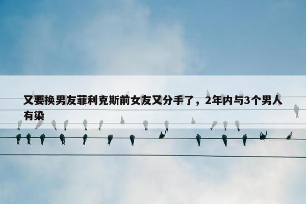 又要换男友菲利克斯前女友又分手了，2年内与3个男人有染