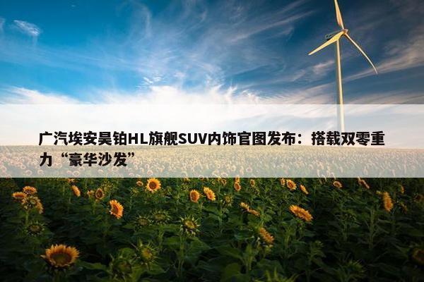 广汽埃安昊铂HL旗舰SUV内饰官图发布：搭载双零重力“豪华沙发”