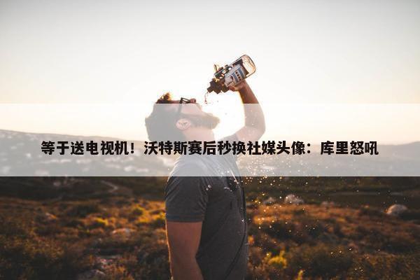 等于送电视机！沃特斯赛后秒换社媒头像：库里怒吼