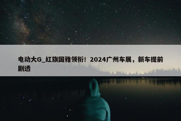 电动大G_红旗国雅领衔！2024广州车展，新车提前剧透