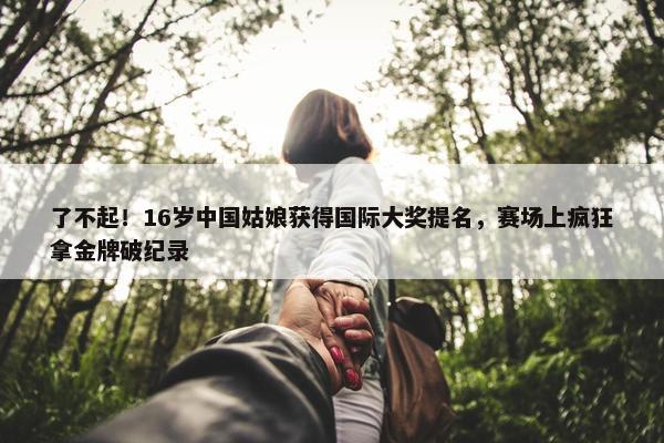 了不起！16岁中国姑娘获得国际大奖提名，赛场上疯狂拿金牌破纪录