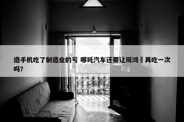 造手机吃了制造业的亏 哪吒汽车还要让周鸿祎再吃一次吗？