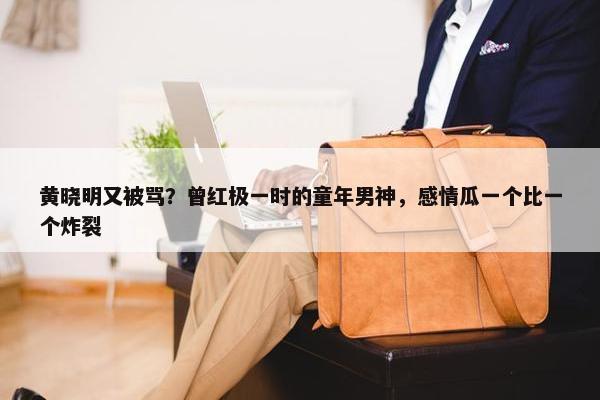 黄晓明又被骂？曾红极一时的童年男神，感情瓜一个比一个炸裂