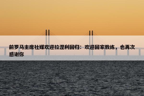 前罗马主席社媒欢迎拉涅利回归：欢迎回家教练，也再次感谢你