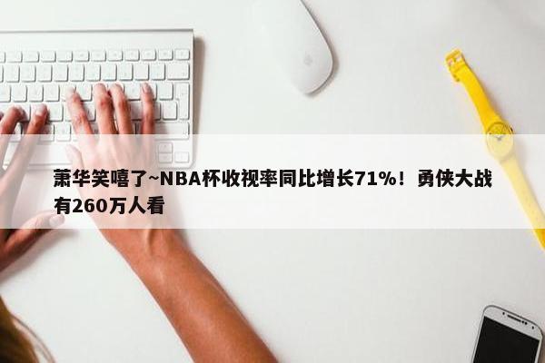 萧华笑嘻了~NBA杯收视率同比增长71%！勇侠大战有260万人看