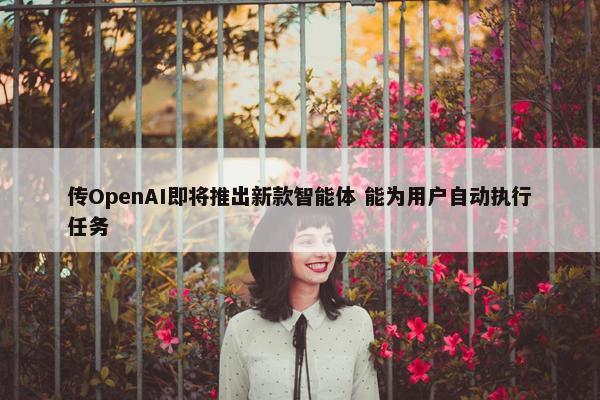 传OpenAI即将推出新款智能体 能为用户自动执行任务