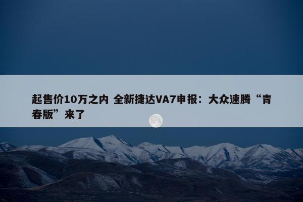 起售价10万之内 全新捷达VA7申报：大众速腾“青春版”来了