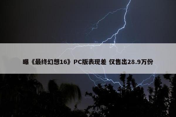 曝《最终幻想16》PC版表现差 仅售出28.9万份